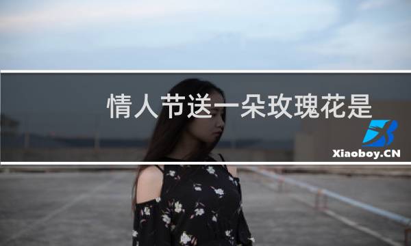 情人节送一朵玫瑰花是什么意义（情人节送什么玫瑰花和巧克力代表什么意思）图片