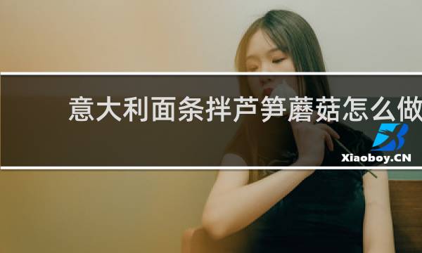 意大利面条拌芦笋蘑菇怎么做 芦笋蘑菇意大利面做法介绍