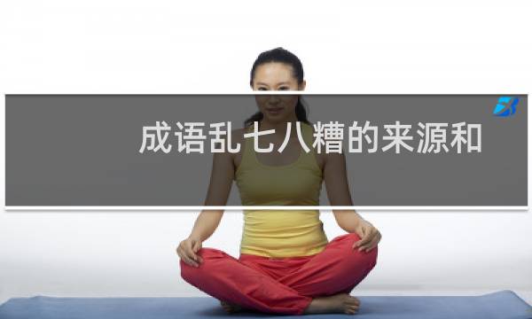 成语乱七八糟的来源和什么有关（乱七八糟一词的产生与啥有关啊）