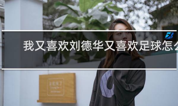 我又喜欢刘德华又喜欢足球怎么办