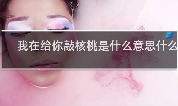 我在给你敲核桃是什么意思什么梗？什么梗