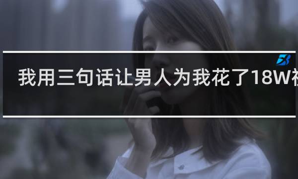 我用三句话让男人为我花了18W视频 我用三句话让男人为我花了18W是什么梗什么梗