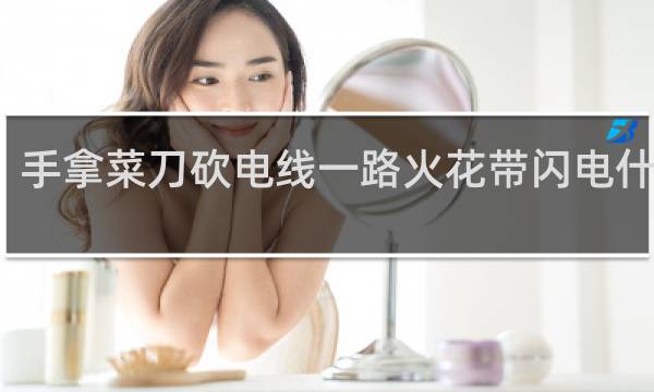 手拿菜刀砍电线一路火花带闪电什么梗？手拿菜刀砍电线一路火花带闪电是什么意思什么梗