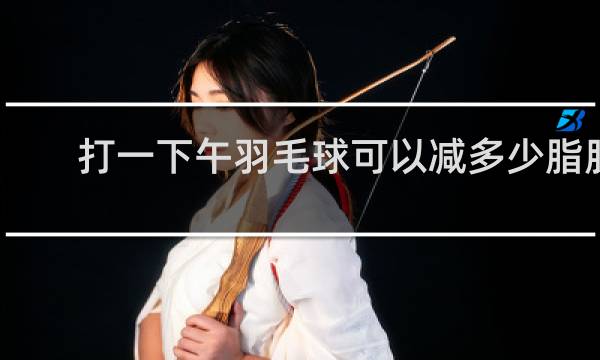 打一下午羽毛球可以减多少脂肪