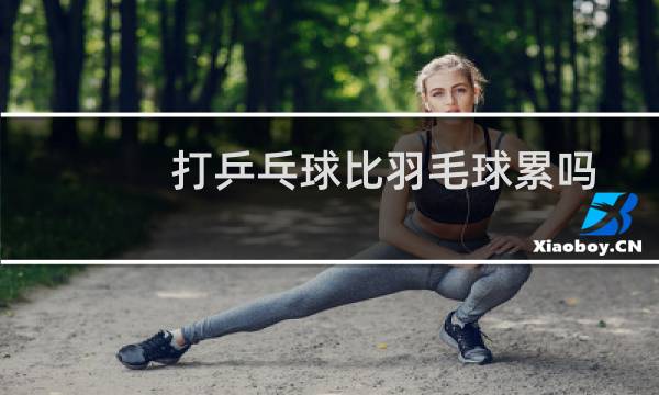 打乒乓球比羽毛球累吗