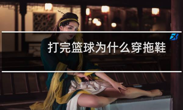 打完篮球为什么穿拖鞋