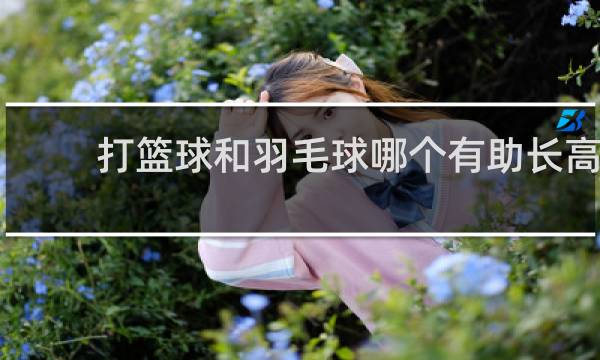 打篮球和羽毛球哪个有助长高