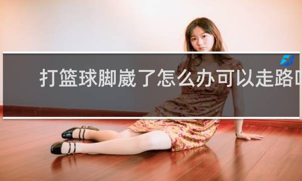 打篮球脚崴了怎么办可以走路吗