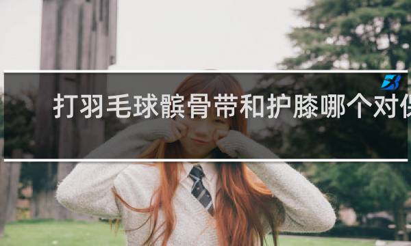 打羽毛球髌骨带和护膝哪个对保护膝盖好
