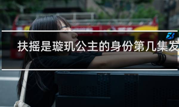 扶摇是璇玑公主的身份第几集发现