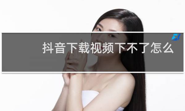 抖音下载视频下不了怎么办
