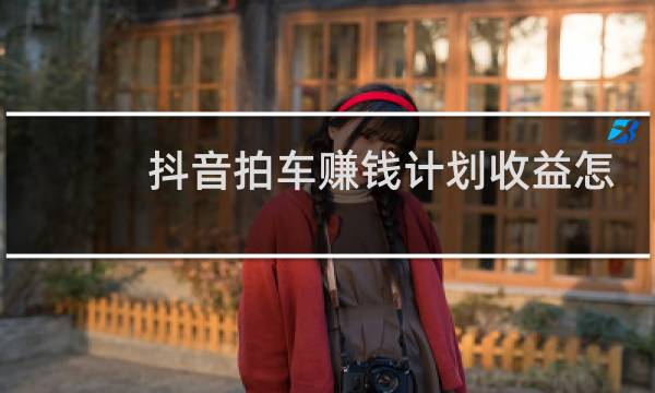 抖音拍车赚钱计划收益怎么算的