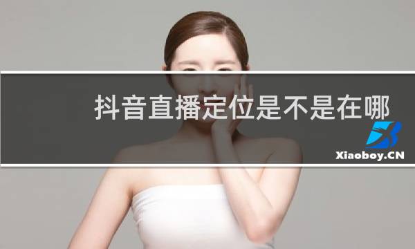 抖音直播定位是不是在哪里就定到哪里了?