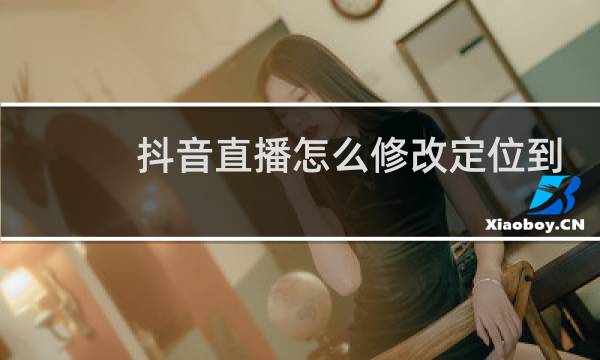 抖音直播怎么修改定位到别的地方图片