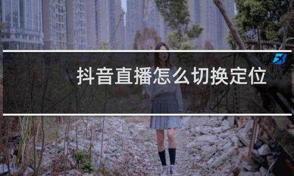 抖音直播怎么切换定位