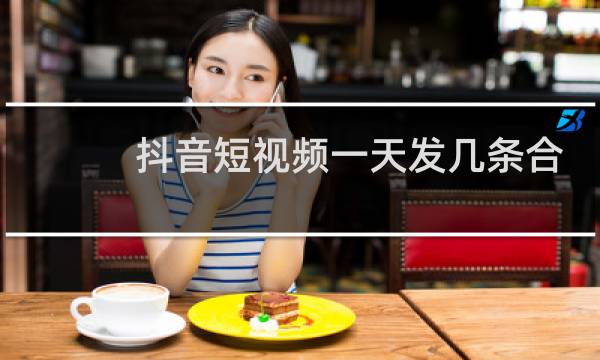 抖音短视频一天发几条合适