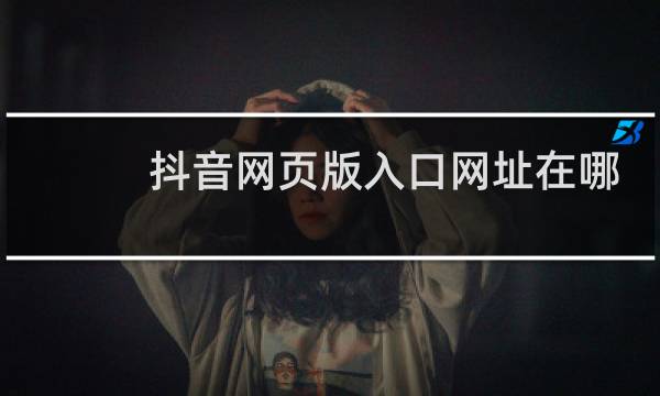 抖音网页版入口网址在哪里