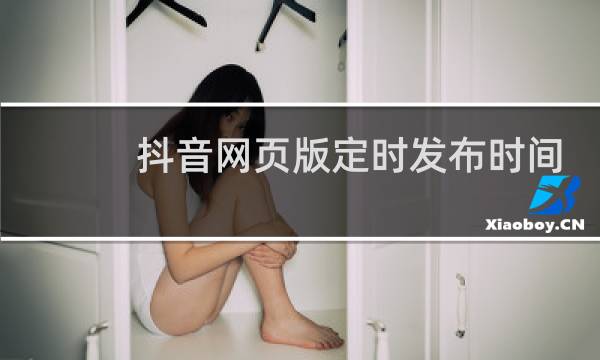 抖音网页版定时发布时间为什么修改不了