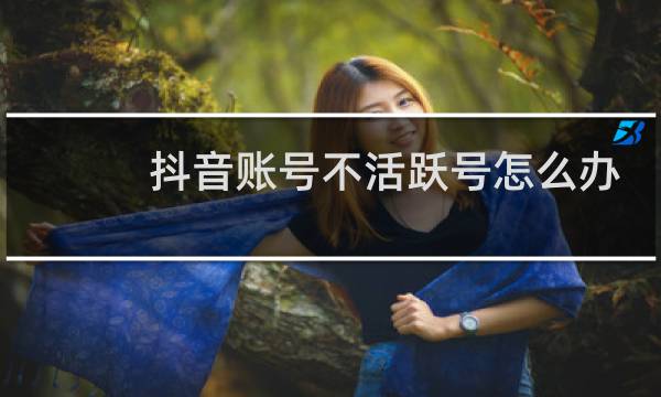 抖音账号不活跃号怎么办
