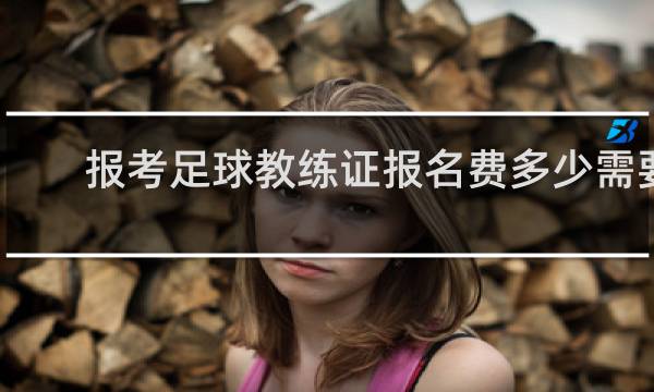 报考足球教练证报名费多少需要什么条件