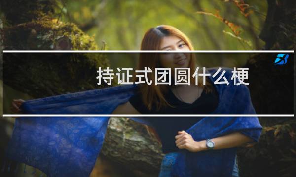 持证式团圆什么梗？什么梗