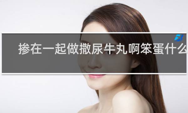 掺在一起做撒尿牛丸啊笨蛋什么梗