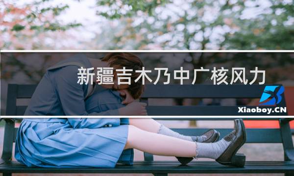 新疆吉木乃中广核风力发电有限公司(关于新疆吉木乃中广核风力发电有限公司的简介)