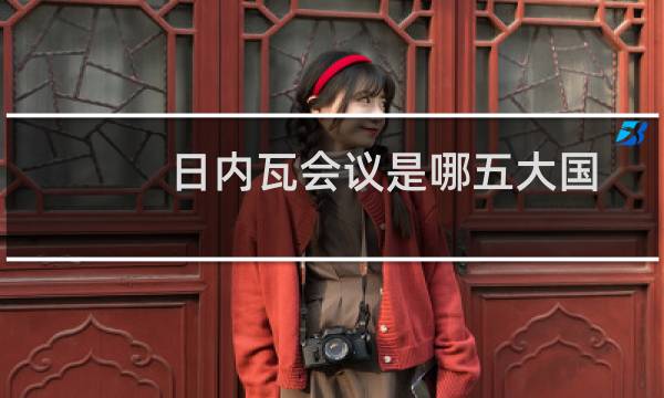 日内瓦会议是哪五大国（日内瓦是哪个国家的首都为什么被称为国际会议之都）