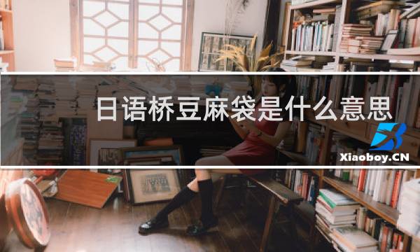 日语桥豆麻袋是什么意思，现实生活中该怎么用什么梗