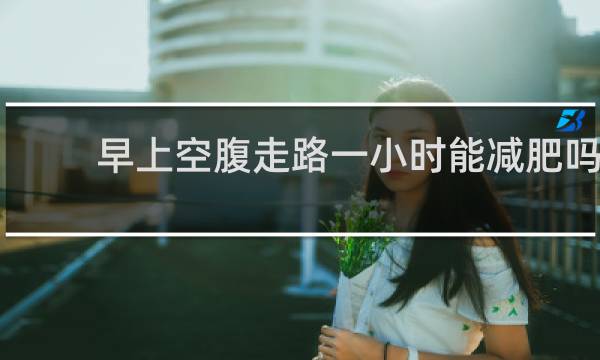 早上空腹走路一小时能减肥吗