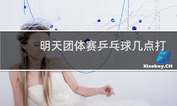 明天团体赛乒乓球几点打