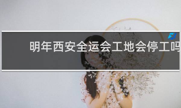 明年西安全运会工地会停工吗