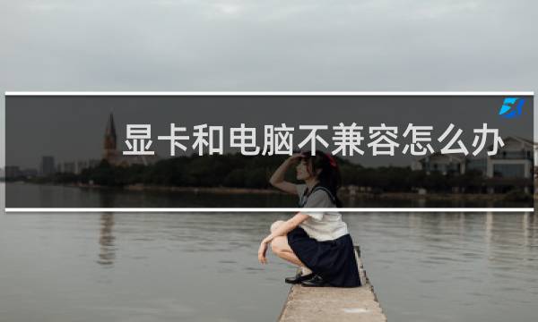 显卡和电脑不兼容怎么办