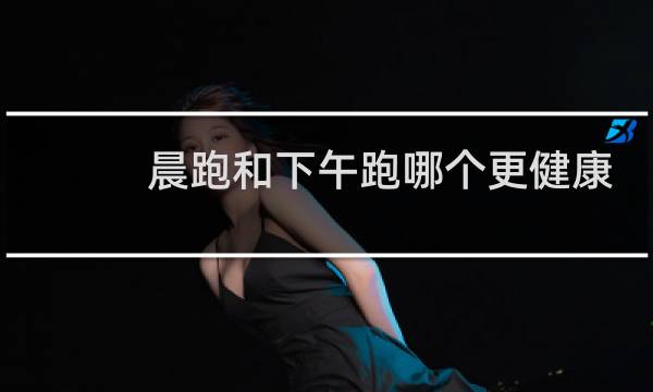 晨跑和下午跑哪个更健康