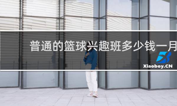 普通的篮球兴趣班多少钱一月