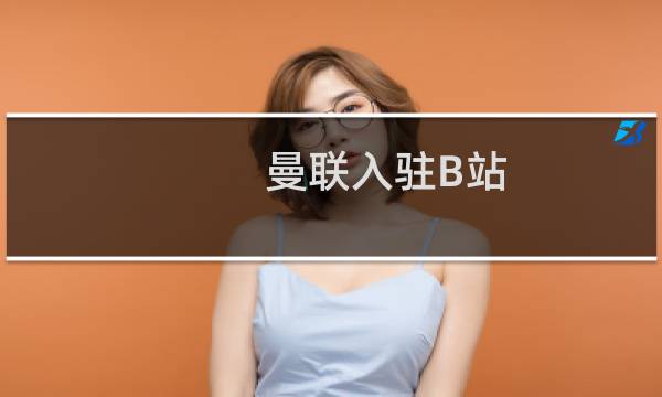 曼联入驻B站 六场季前热身赛将在B站独家直播什么梗
