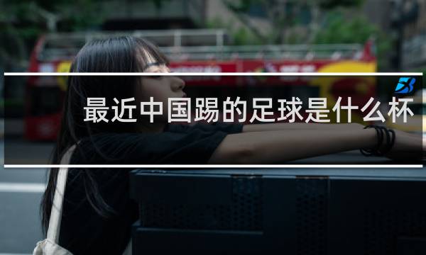 最近中国踢的足球是什么杯