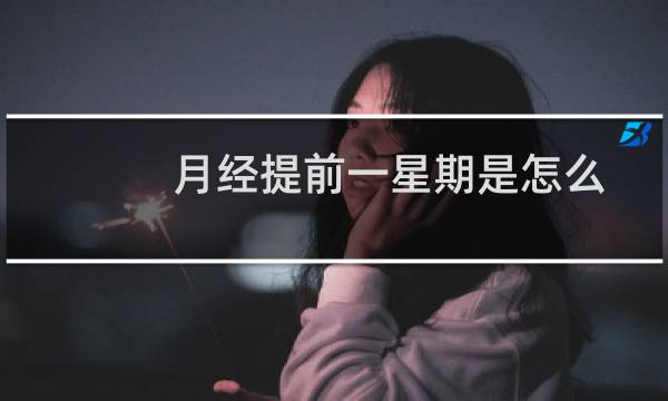 月经提前一星期是怎么回事（月经提前一星期是怎么回事）