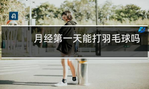 月经第一天能打羽毛球吗