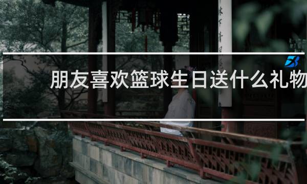 朋友喜欢篮球生日送什么礼物