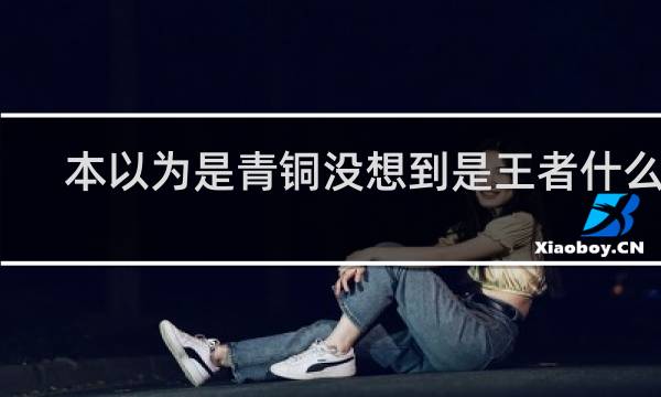 本以为是青铜没想到是王者什么梗？本以为是青铜没想到是王者是什么意思什么梗