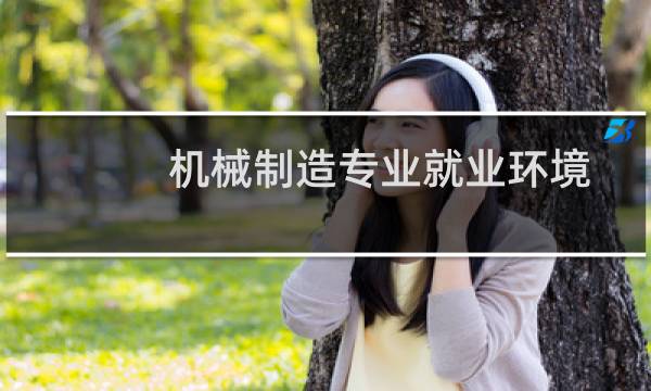 机械制造专业就业环境分析（机械制造专业就业前景）