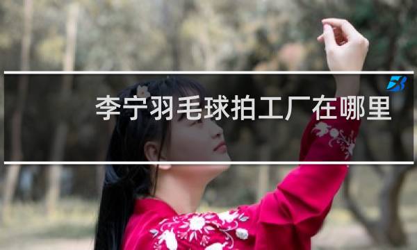 李宁羽毛球拍工厂在哪里
