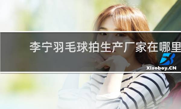 李宁羽毛球拍生产厂家在哪里