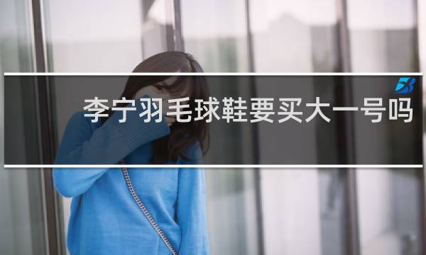 李宁羽毛球鞋要买大一号吗