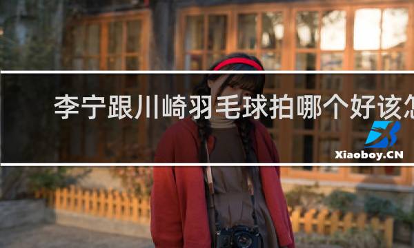 李宁跟川崎羽毛球拍哪个好该怎么选