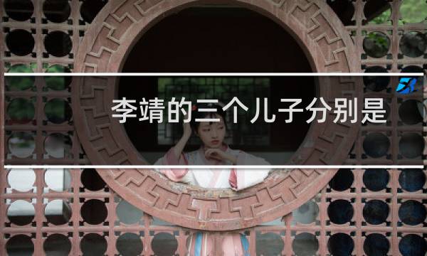 李靖的三个儿子分别是做什么的（李靖的三个儿子分别叫什么）图片
