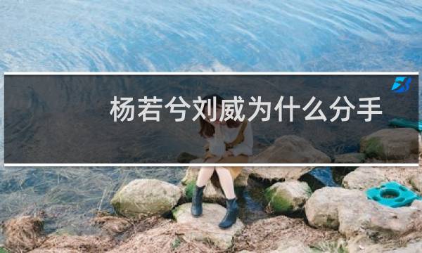 杨若兮刘威为什么分手杨若兮（刘威杨若兮为什么分手）图片