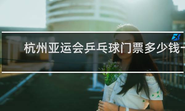 杭州亚运会乒乓球门票多少钱一张