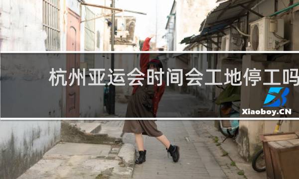 杭州亚运会时间会工地停工吗